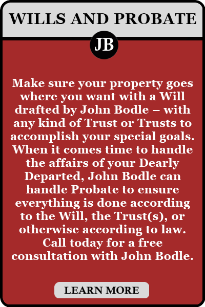 Make sure your property goes where you want with a Will drafted by John Bodle – with any kind of Trust or Trusts to accomplish your special goals. When it comes time to handle the affairs of your Dearly Departed, John Bodle can handle Probate to ensure everything is done according to the Will, the Trust(s), or otherwise according to law. Call today for a free consultation with John Bodle.
